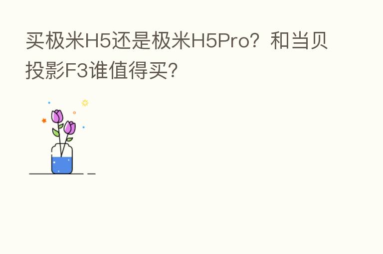 买极米H5还是极米H5Pro?和当贝投影F3谁值得买?