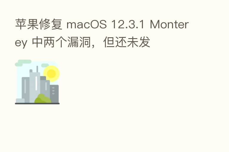 苹果修复 macOS 12.3.1 Monterey 中两个漏洞,但还未发