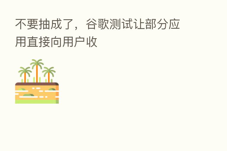 不要抽成了,谷歌测试让部分应用直接向用户收