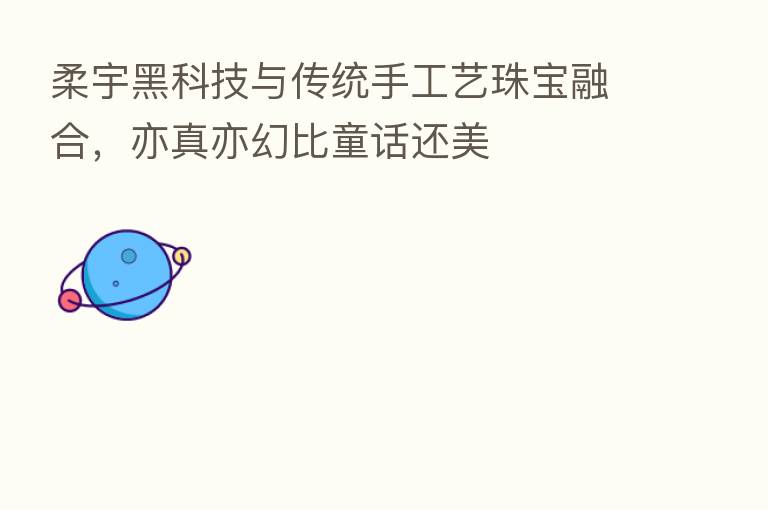 柔宇黑科技与传统手工艺珠宝 ,亦真亦幻比童话还美