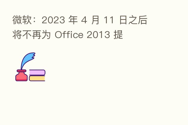 微软：2023 年 4 月 11 日之后将不再为 Office 2013 提