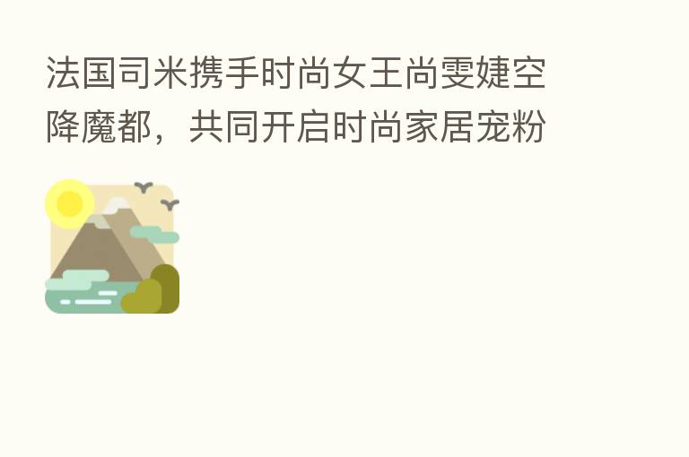法国司米携手时尚女王尚雯婕空降魔都，共同开启时尚家居宠粉新体验