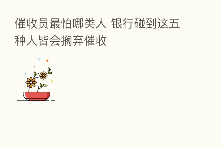 催收员   怕哪类人 银行碰到这五种人皆会搁弃催收