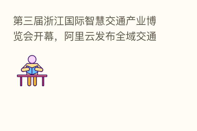    三届浙江国际智慧交通产业博览会开幕，阿里云发布全域交通解决方案