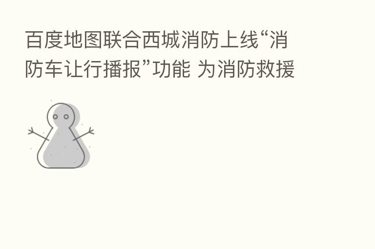 百度地图联合西城消防上线“消防车让行播报”功能 为消防救援“开路”