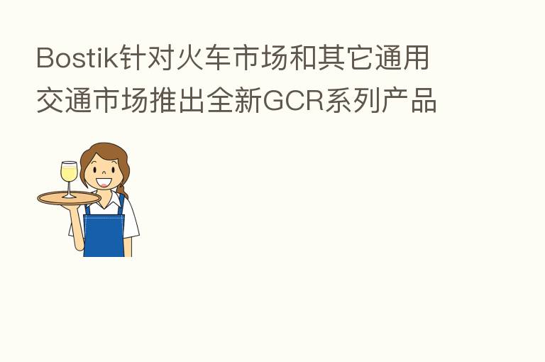 Bostik针对火车市场和其它通用交通市场推出全新GCR系列产品