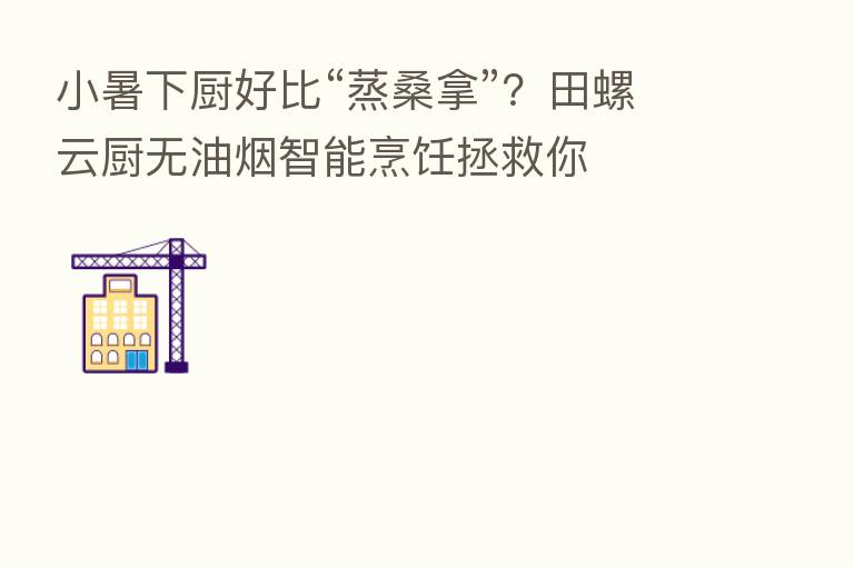 小暑下厨好比“蒸桑拿”?田螺云厨无油烟智能烹饪拯救你