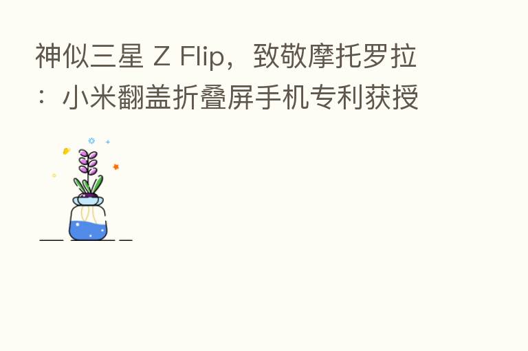 神似三星 Z Flip，致敬摩托罗拉：小米翻盖折叠屏手机专利获授权