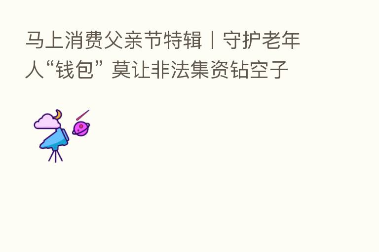 马上消费父亲节特辑丨守护老年人“前包” 莫让非法集资钻空子