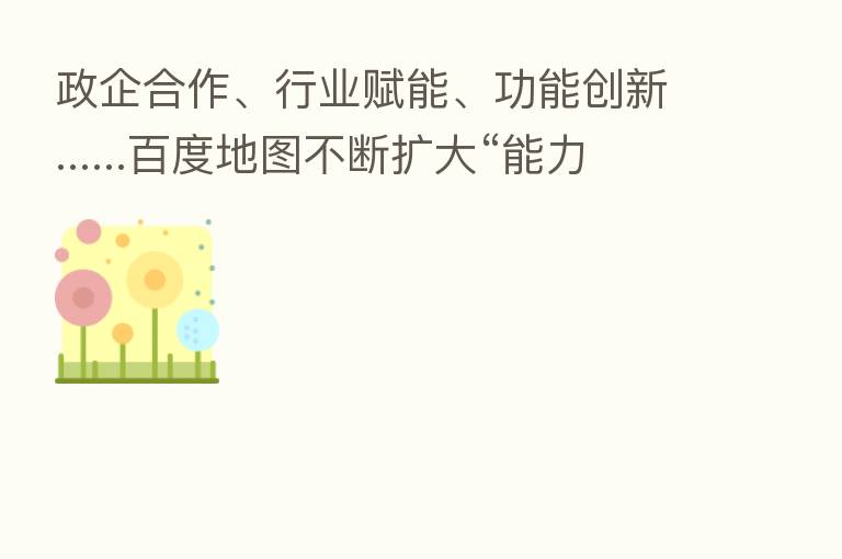 政企合作、行业赋能、功能创新......百度地图不断扩大“能力版图”