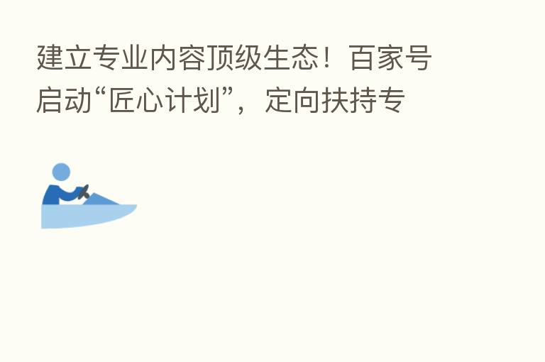 建立专业内容顶级生态！百家号启动“匠心计划”，定向扶持专业创作者