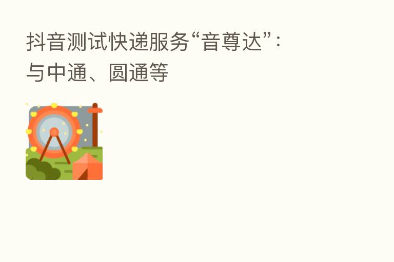 抖音测试快递服务“音尊达”:与中通、圆通等