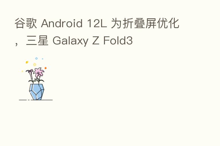谷歌 Android 12L 为折叠屏优化，三星 Galaxy Z Fold3