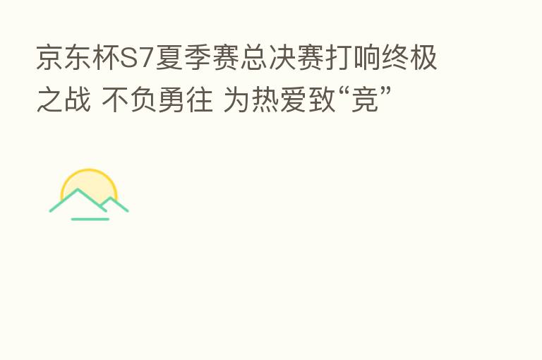 京东杯S7夏季赛总决赛打响终极之战 不负勇往 为热爱致“竞”!