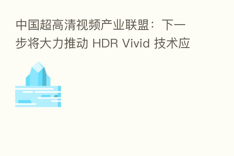 中国超高清视频产业联盟：下一步将大力推动 HDR Vivid 技术应用部署