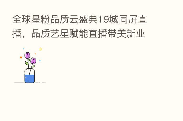 全球星粉品质云盛典19城同屏直播,品质艺星赋能直播带美新业态!