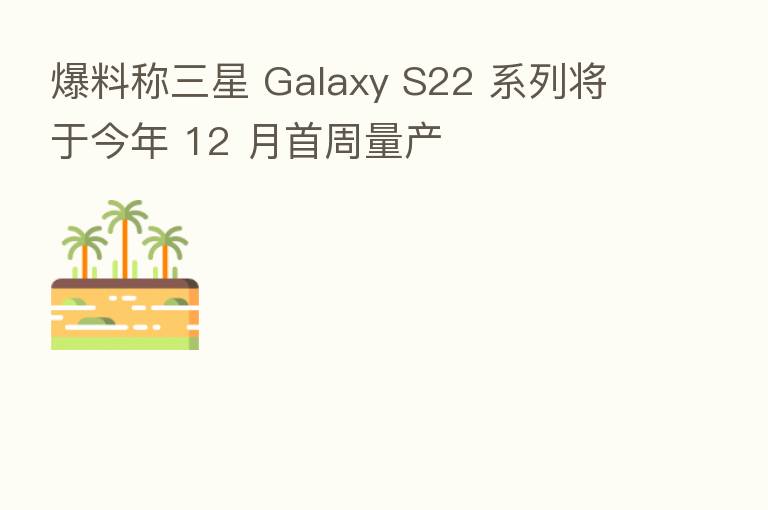 爆料称三星 Galaxy S22 系列将于今年 12 月首周量产