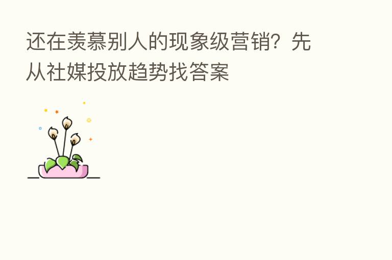 还在羡慕别人的现象级营销？先从社媒投放趋势找答案
