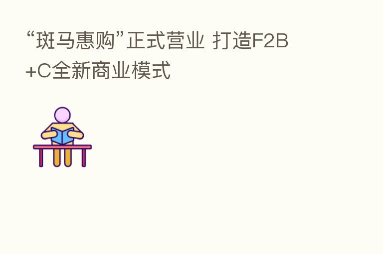 “斑马惠购”正式营业 打造F2B+C全新商业模式