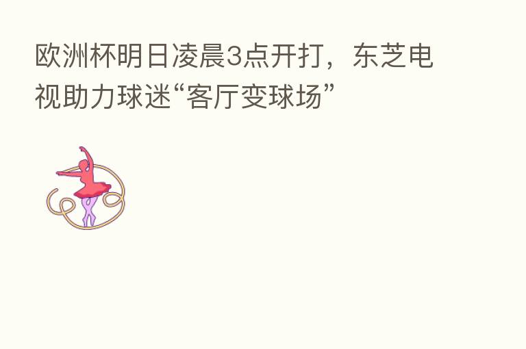欧洲杯明日凌晨3点开打，东芝电视助力球迷“客厅变球场”