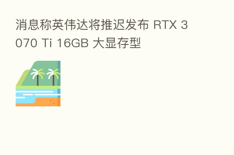 消息称英伟达将推迟发布 RTX 3070 Ti 16GB 大显存型