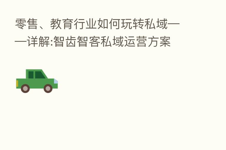 零售、教育行业如何玩转私域——详解:智齿智客私域运营方案