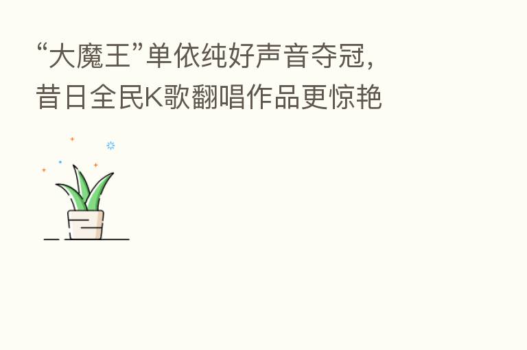 “大魔王”单依纯好声音夺冠,昔日全民K歌翻唱作品更惊艳