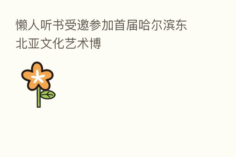 懒人听书受邀参加首届哈尔滨东北亚文化艺术博