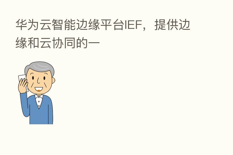 华为云智能边缘平台IEF,提供边缘和云协同的一
