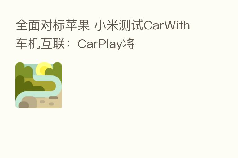 全面对标苹果 小米测试CarWith车机互联：CarPlay将