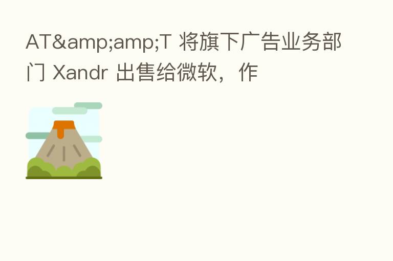 AT&amp;T 将旗下广告业务部门 Xandr 出售给微软，作