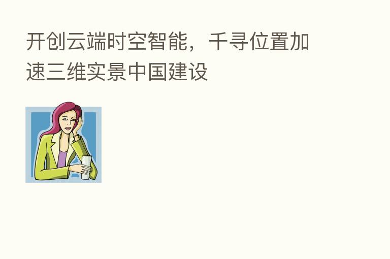 开创云端时空智能,千寻位置加速三维实景中国建设