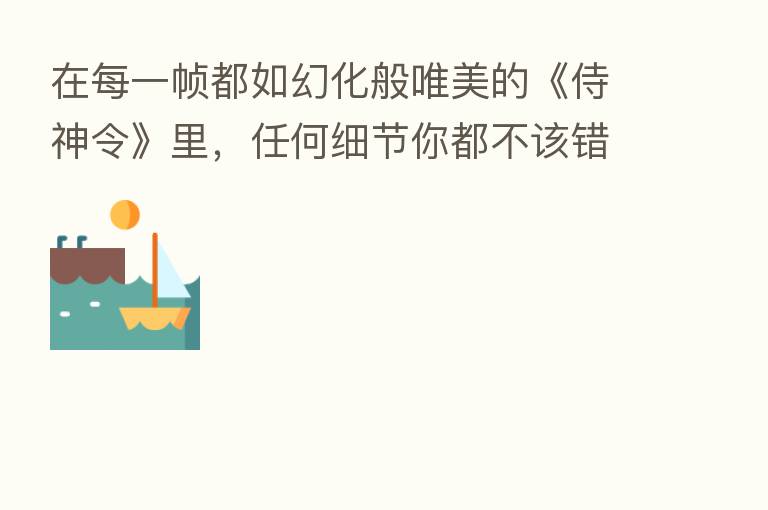 在每一帧都如幻化般唯美的《侍神令》里,任何细节你都不该错过