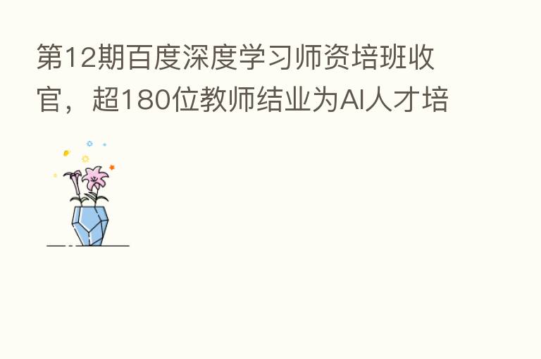    12期百度深度学习师资培班收官，超180位教师结业为AI人才培养加码