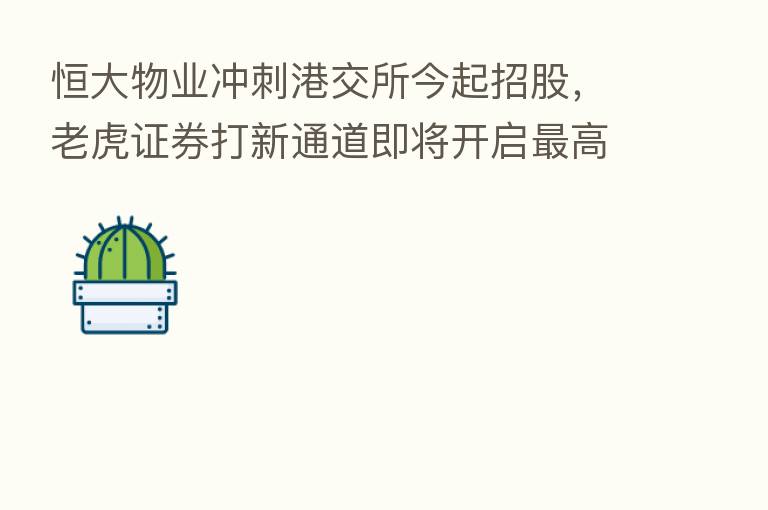 恒大物业冲刺港交所今起招股，老虎证券打新通道即将开启   高支持15倍杠杆