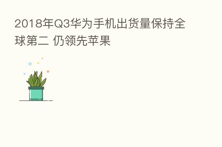 2018年Q3华为手机出货量保持全球 二 仍领先苹果