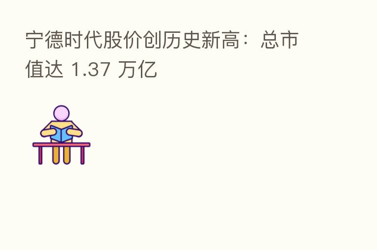 宁德时代股价创历史新高：总市值达 1.37 万亿
