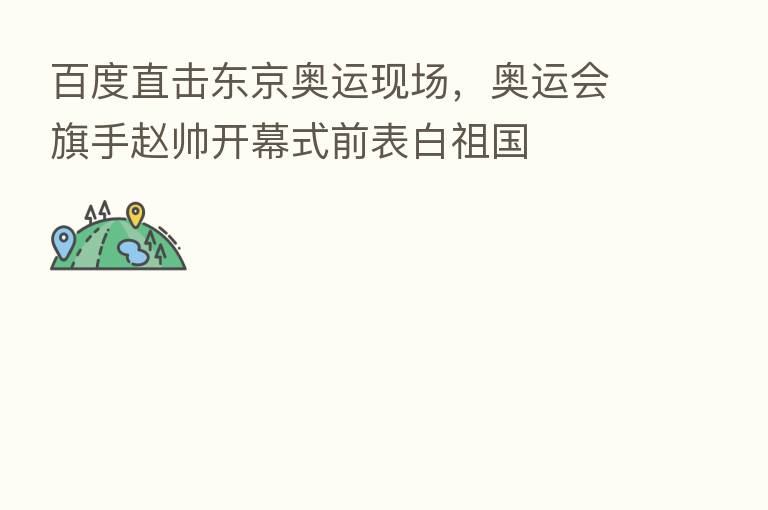 百度直击东京奥运现场，奥运会旗手赵帅开幕式前表白祖国