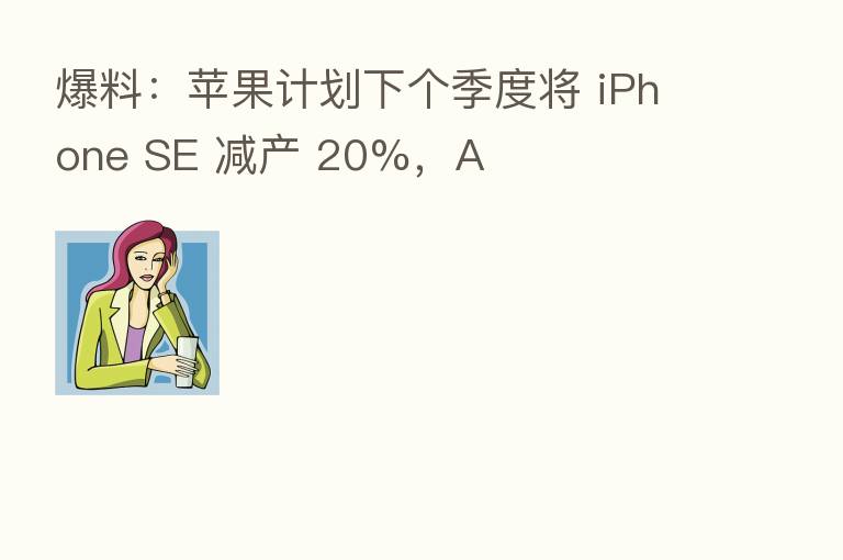 爆料:苹果计划下个季度将 iPhone SE 减产 20%,A