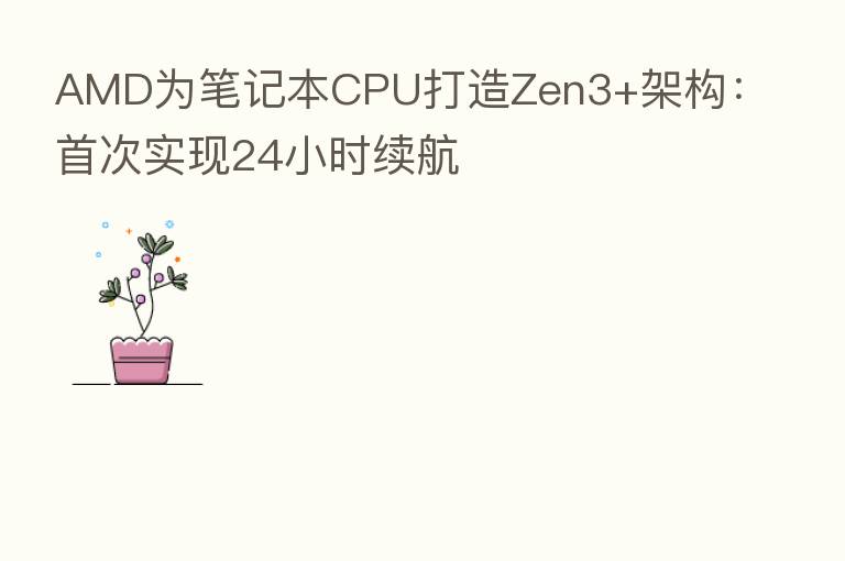 AMD为笔记本CPU打造Zen3+架构：首次实现24小时续航