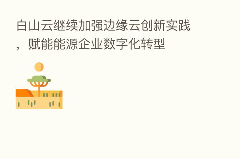 白山云继续加强边缘云创新实践，赋能能源企业数字化转型