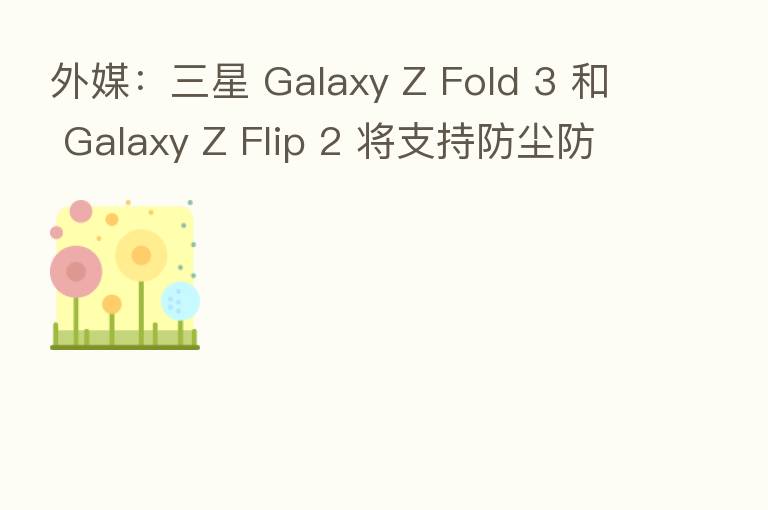 外媒：三星 Galaxy Z Fold 3 和 Galaxy Z Flip 2 将支持防尘防水