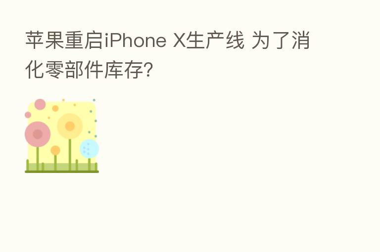 苹果重启iPhone X生产线 为了消化零部件库存？
