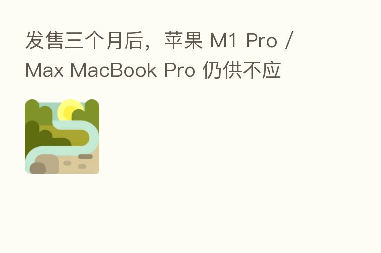 发售三个月后,苹果 M1 Pro / Max MacBook Pro 仍供不应