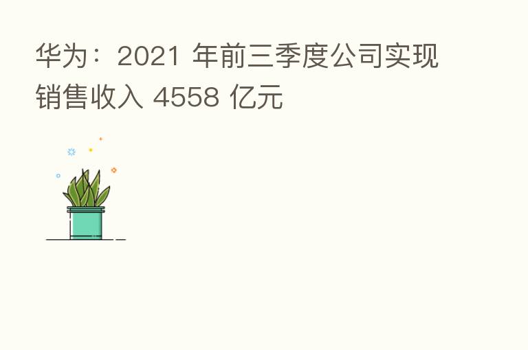 华为：2021 年前三季度公司实现销售收入 4558 亿元
