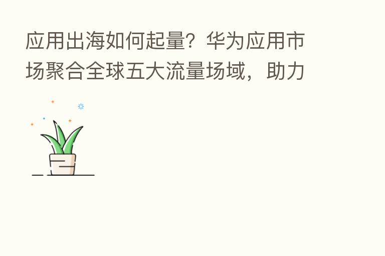 应用出海如何起量？华为应用市场聚合全球五大流量场域，助力开发者扬帆起航