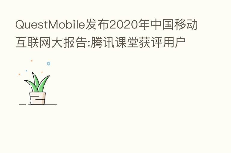 QuestMobile发布2020年中国移动互联网大报告:腾讯课堂获评用户规模增长之星,平均月活同比增长541.71%
