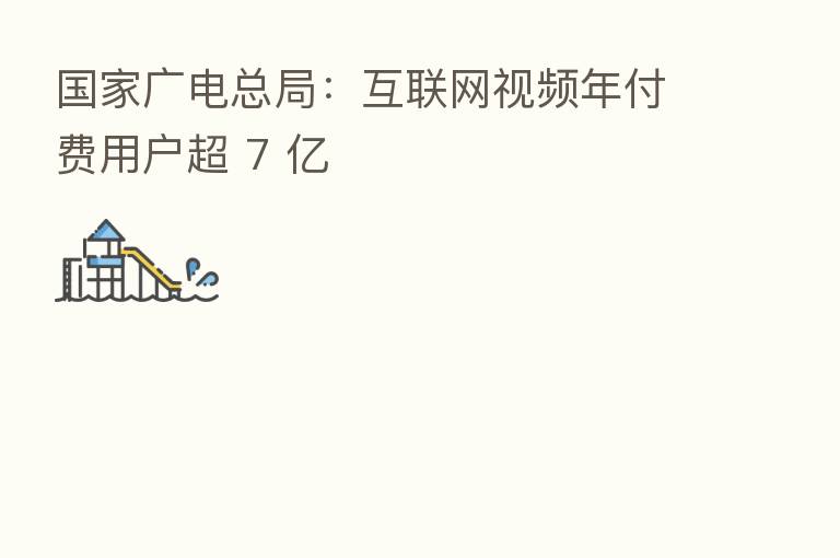 国家广电总局:互联网视频年付费用户超 7 亿