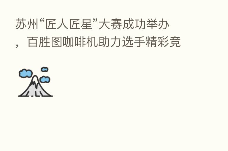 苏州“匠人匠星”大赛成功举办，百胜图咖啡机助力选手精彩竞技