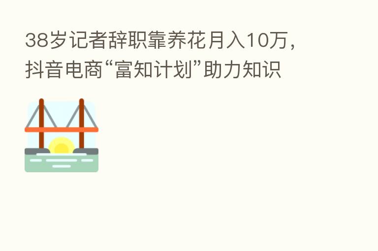 38岁记者辞职靠养花月入10万，抖音电商“富知计划”助力知识创作者变现